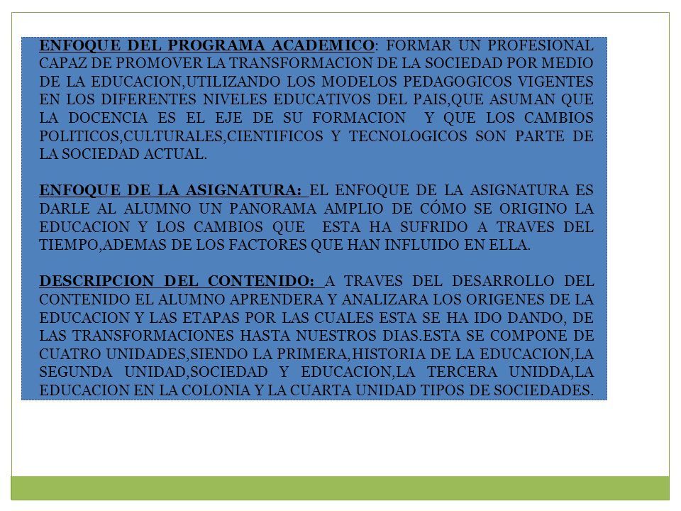 ENFOQUE DEL PROGRAMA ACADEMICO: FORMAR UN PROFESIONAL CAPAZ DE PROMOVER LA TRANSFORMACION DE LA SOCIEDAD POR MEDIO DE LA EDUCACION,UTILIZANDO LOS MODELOS PEDAGOGICOS VIGENTES EN LOS DIFERENTES NIVELES EDUCATIVOS DEL PAIS,QUE ASUMAN QUE LA DOCENCIA ES EL EJE DE SU FORMACION Y QUE LOS CAMBIOS POLITICOS,CULTURALES,CIENTIFICOS Y TECNOLOGICOS SON PARTE DE LA SOCIEDAD ACTUAL.