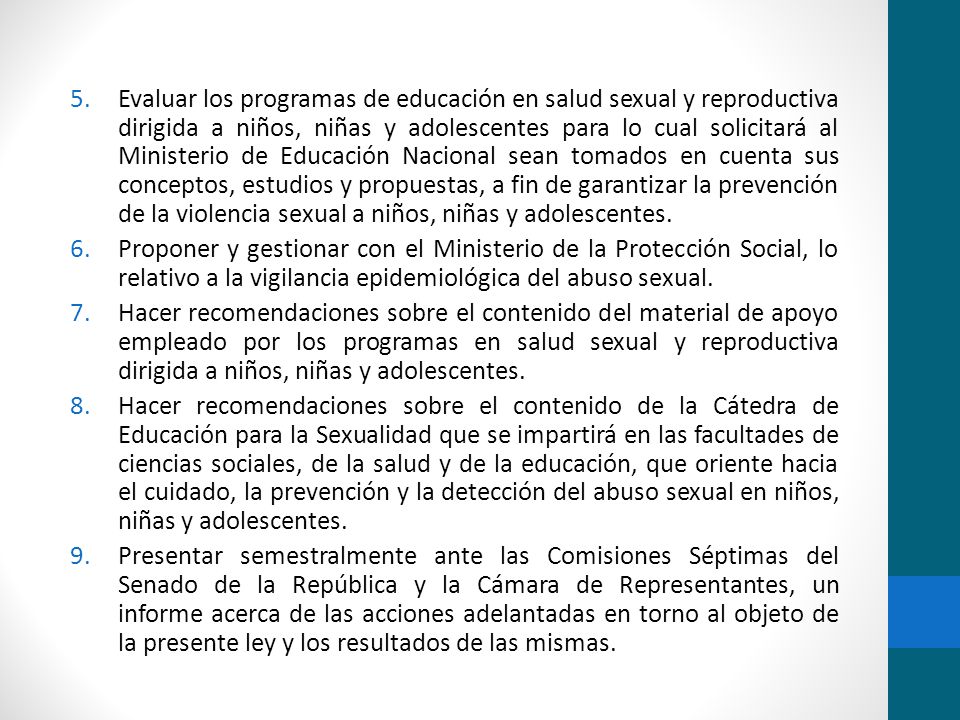 Evaluar los programas de educación en salud sexual y reproductiva dirigida a niños, niñas y adolescentes para lo cual solicitará al Ministerio de Educación Nacional sean tomados en cuenta sus conceptos, estudios y propuestas, a fin de garantizar la prevención de la violencia sexual a niños, niñas y adolescentes.