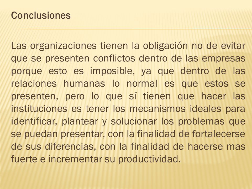 Conclusiones Las organizaciones tienen la obligación no de evitar que se presenten conflictos dentro de las empresas porque esto es imposible, ya que dentro de las relaciones humanas lo normal es que estos se presenten, pero lo que sí tienen que hacer las instituciones es tener los mecanismos ideales para identificar, plantear y solucionar los problemas que se puedan presentar, con la finalidad de fortalecerse de sus diferencias, con la finalidad de hacerse mas fuerte e incrementar su productividad.