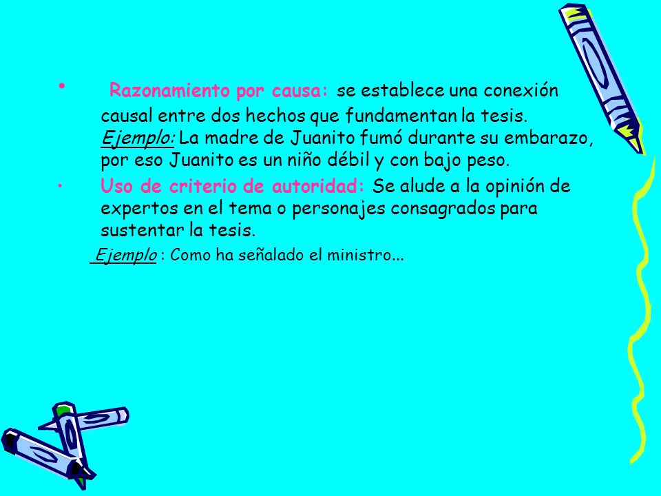 Razonamiento por causa: se establece una conexión causal entre dos hechos que fundamentan la tesis. Ejemplo: La madre de Juanito fumó durante su embarazo, por eso Juanito es un niño débil y con bajo peso.