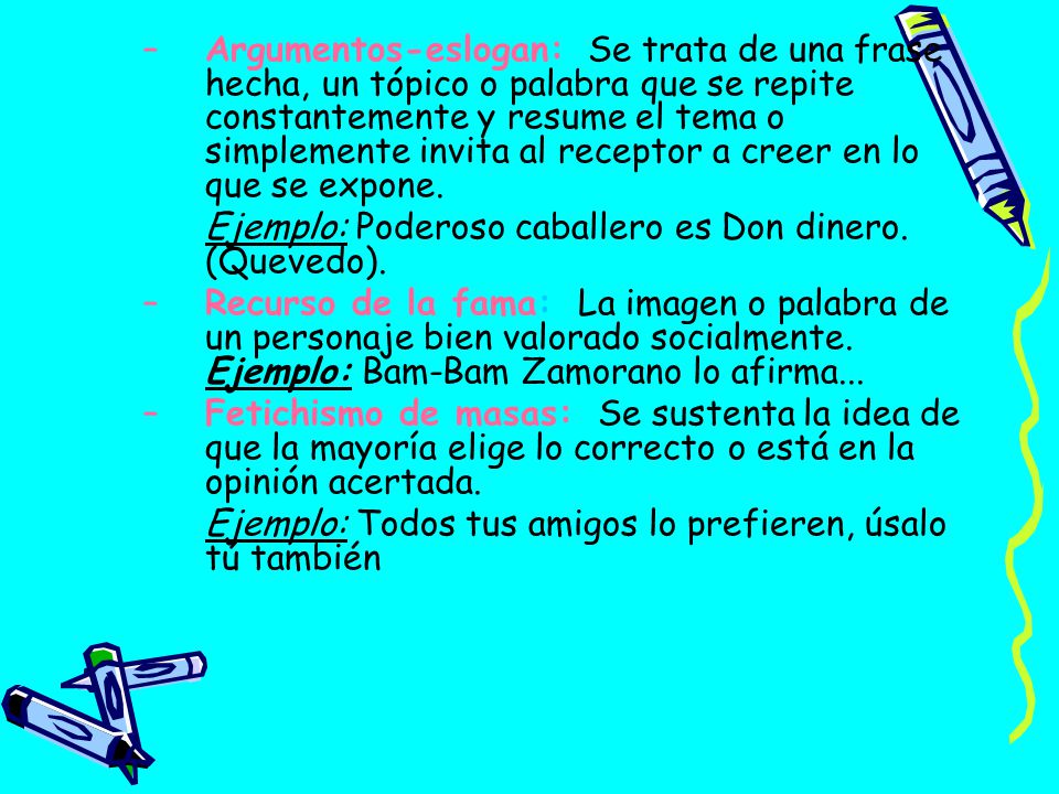 Argumentos-eslogan: Se trata de una frase hecha, un tópico o palabra que se repite constantemente y resume el tema o simplemente invita al receptor a creer en lo que se expone.