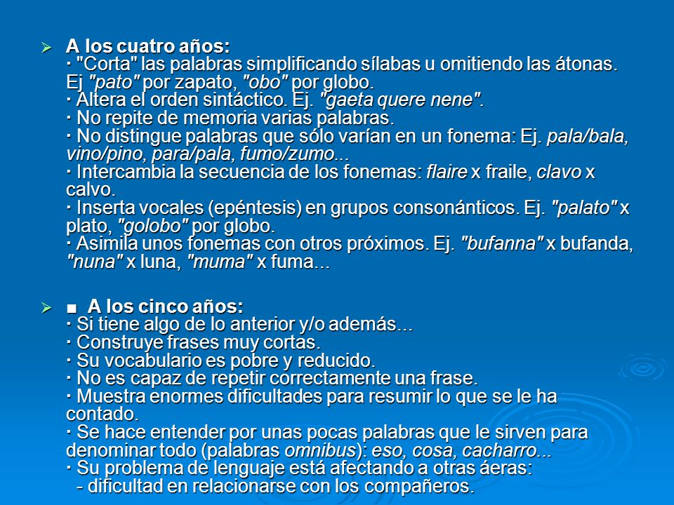 A los cuatro años: · Corta las palabras simplificando sílabas u omitiendo las átonas. Ej pato por zapato, obo por globo. · Altera el orden sintáctico. Ej. gaeta quere nene . · No repite de memoria varias palabras. · No distingue palabras que sólo varían en un fonema: Ej. pala/bala, vino/pino, para/pala, fumo/zumo... · Intercambia la secuencia de los fonemas: flaire x fraile, clavo x calvo. · Inserta vocales (epéntesis) en grupos consonánticos. Ej. palato x plato, golobo por globo. · Asimila unos fonemas con otros próximos. Ej. bufanna x bufanda, nuna x luna, muma x fuma...