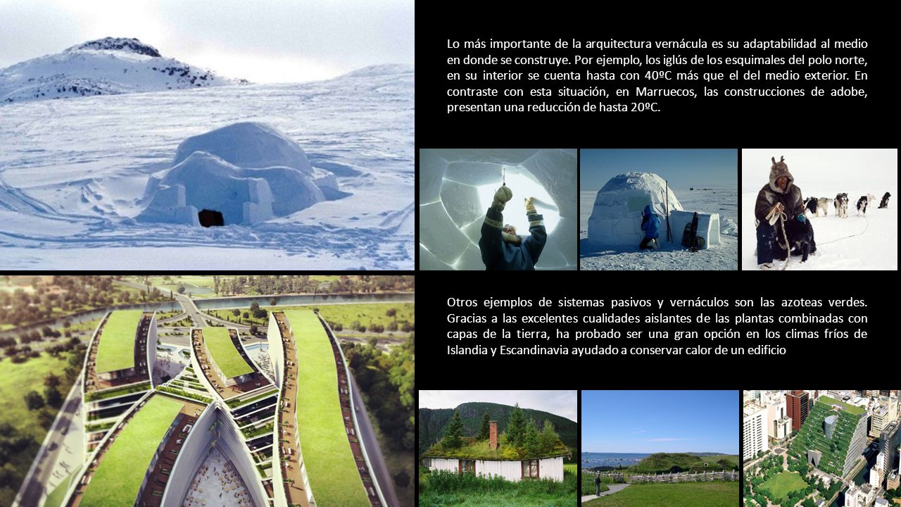 Lo más importante de la arquitectura vernácula es su adaptabilidad al medio en donde se construye. Por ejemplo, los iglús de los esquimales del polo norte, en su interior se cuenta hasta con 40ºC más que el del medio exterior. En contraste con esta situación, en Marruecos, las construcciones de adobe, presentan una reducción de hasta 20ºC.