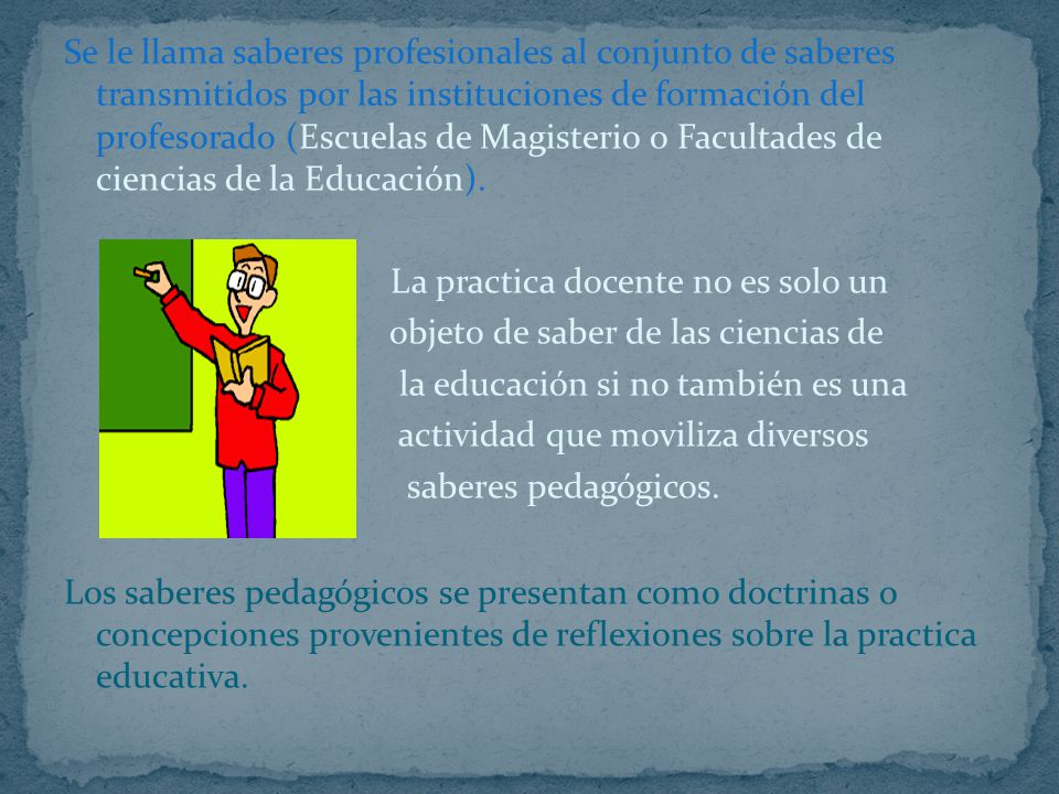 Se le llama saberes profesionales al conjunto de saberes transmitidos por las instituciones de formación del profesorado (Escuelas de Magisterio o Facultades de ciencias de la Educación).