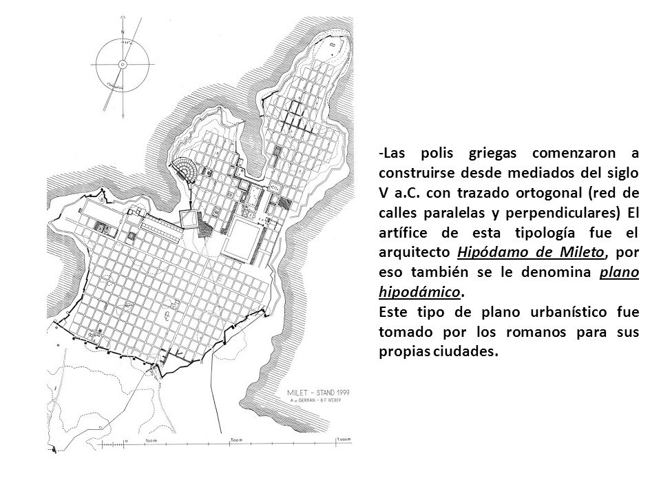 -Las polis griegas comenzaron a construirse desde mediados del siglo V a.C. con trazado ortogonal (red de calles paralelas y perpendiculares) El artífice de esta tipología fue el arquitecto Hipódamo de Mileto, por eso también se le denomina plano hipodámico.
