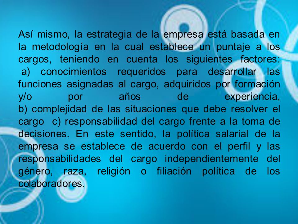 Así mismo, la estrategia de la empresa está basada en la metodología en la cual establece un puntaje a los cargos, teniendo en cuenta los siguientes factores: a) conocimientos requeridos para desarrollar las funciones asignadas al cargo, adquiridos por formación y/o por años de experiencia, b) complejidad de las situaciones que debe resolver el cargo c) responsabilidad del cargo frente a la toma de decisiones.