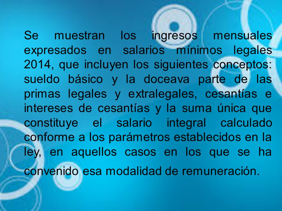 Se muestran los ingresos mensuales expresados en salarios mínimos legales 2014, que incluyen los siguientes conceptos: sueldo básico y la doceava parte de las primas legales y extralegales, cesantías e intereses de cesantías y la suma única que constituye el salario integral calculado conforme a los parámetros establecidos en la ley, en aquellos casos en los que se ha convenido esa modalidad de remuneración.