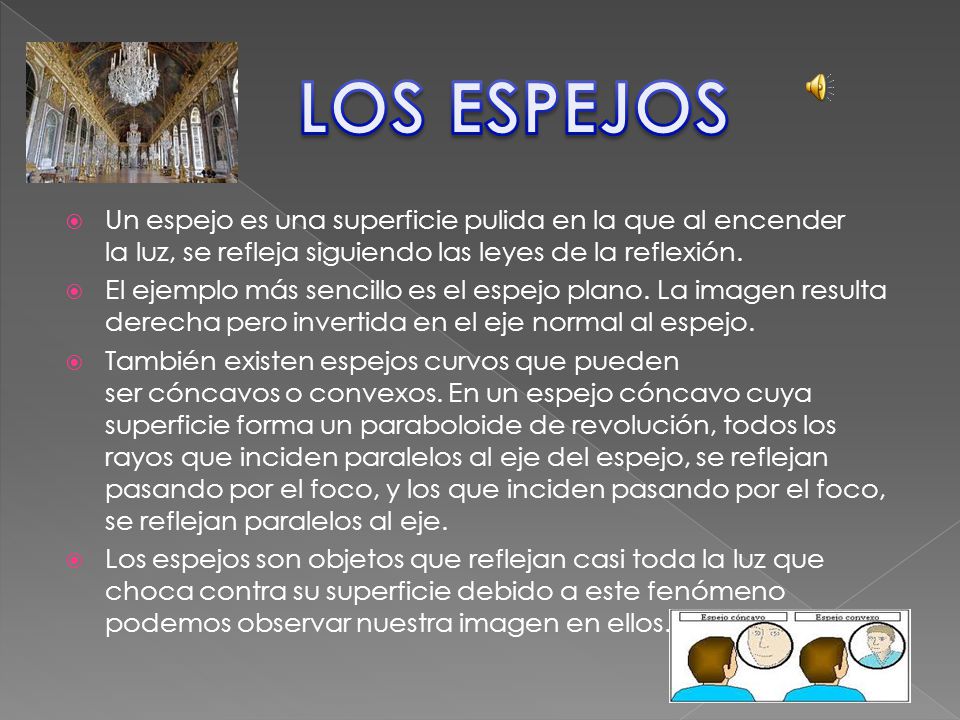 LOS ESPEJOS Un espejo es una superficie pulida en la que al encender la luz, se refleja siguiendo las leyes de la reflexión.