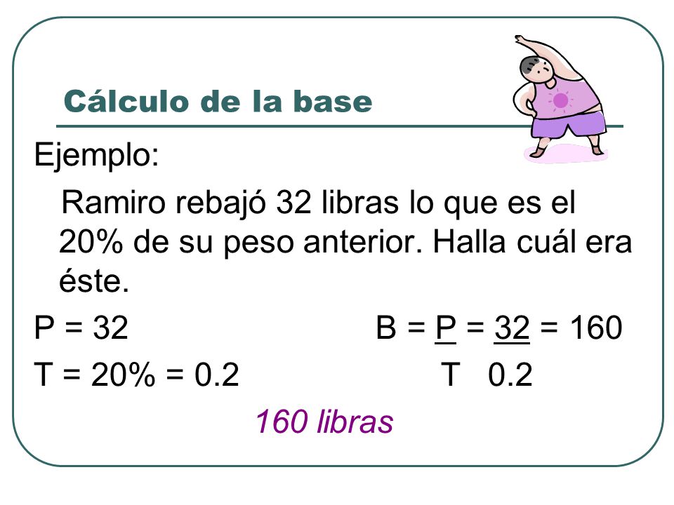Cálculo de la base Ejemplo: Ramiro rebajó 32 libras lo que es el 20% de su peso anterior. Halla cuál era éste.