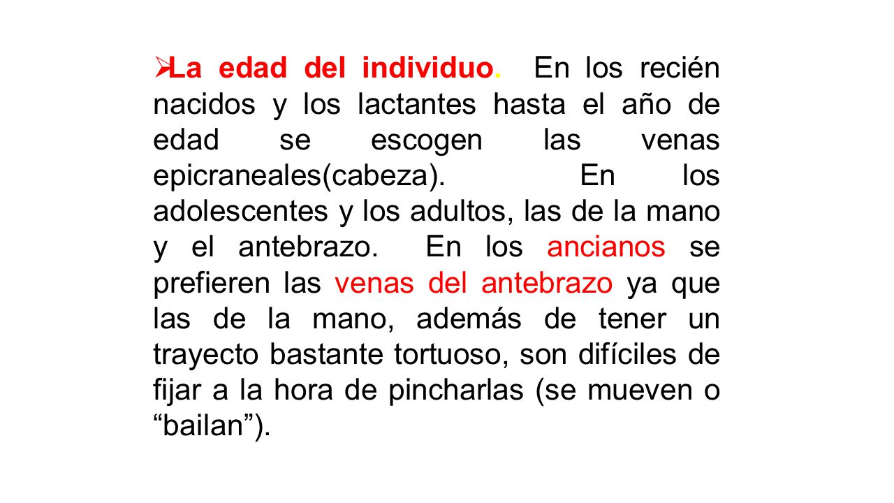 La edad del individuo. En los recién nacidos y los lactantes hasta el año de edad se escogen las venas epicraneales(cabeza). En los adolescentes y los adultos, las de la mano y el antebrazo. En los ancianos se prefieren las venas del antebrazo ya que las de la mano, además de tener un trayecto bastante tortuoso, son difíciles de fijar a la hora de pincharlas (se mueven o bailan ).