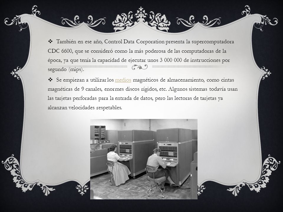 También en ese año, Control Data Corporation presenta la supercomputadora CDC 6600, que se consideró como la más poderosa de las computadoras de la época, ya que tenía la capacidad de ejecutar unos de instrucciones por segundo (mips).