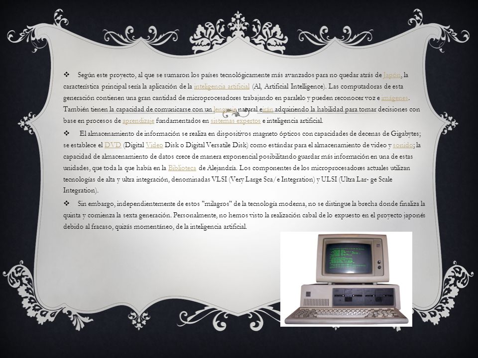 Según este proyecto, al que se sumaron los países tecnológicamente más avanzados para no quedar atrás de Japón, la característica principal sería la aplicación de la inteligencia artificial (Al, Artificial Intelligence). Las computadoras de esta generación contienen una gran cantidad de microprocesadores trabajando en paralelo y pueden reconocer voz e imágenes. También tienen la capacidad de comunicarse con un lenguaje natural eirán adquiriendo la habilidad para tomar decisiones con base en procesos de aprendizaje fundamentados en sistemas expertos e inteligencia artificial.