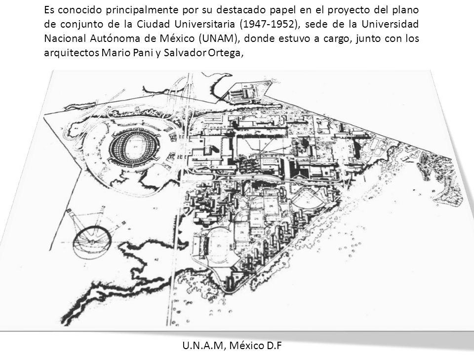 Es conocido principalmente por su destacado papel en el proyecto del plano de conjunto de la Ciudad Universitaria ( ), sede de la Universidad Nacional Autónoma de México (UNAM), donde estuvo a cargo, junto con los arquitectos Mario Pani y Salvador Ortega,