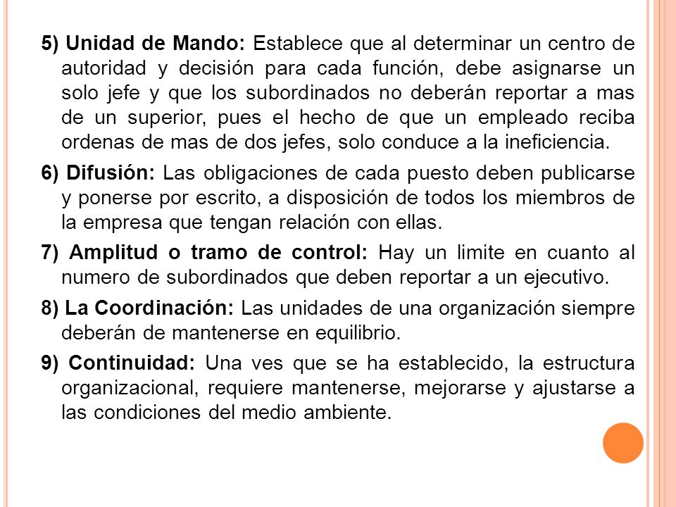 5) Unidad de Mando: Establece que al determinar un centro de autoridad y decisión para cada función, debe asignarse un solo jefe y que los subordinados no deberán reportar a mas de un superior, pues el hecho de que un empleado reciba ordenas de mas de dos jefes, solo conduce a la ineficiencia.