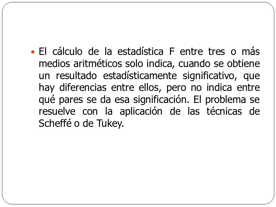 El cálculo de la estadística F entre tres o más medios aritméticos solo indica, cuando se obtiene un resultado estadísticamente significativo, que hay diferencias entre ellos, pero no indica entre qué pares se da esa significación.