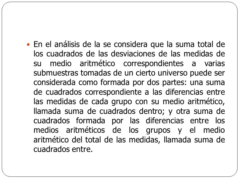 En el análisis de la se considera que la suma total de los cuadrados de las desviaciones de las medidas de su medio aritmético correspondientes a varias submuestras tomadas de un cierto universo puede ser considerada como formada por dos partes: una suma de cuadrados correspondiente a las diferencias entre las medidas de cada grupo con su medio aritmético, llamada suma de cuadrados dentro; y otra suma de cuadrados formada por las diferencias entre los medios aritméticos de los grupos y el medio aritmético del total de las medidas, llamada suma de cuadrados entre.