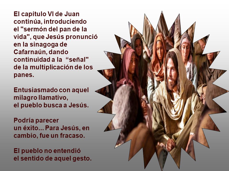 El capítulo VI de Juan continúa, introduciendo el sermón del pan de la vida , que Jesús pronunció en la sinagoga de Cafarnaún, dando continuidad a la señal