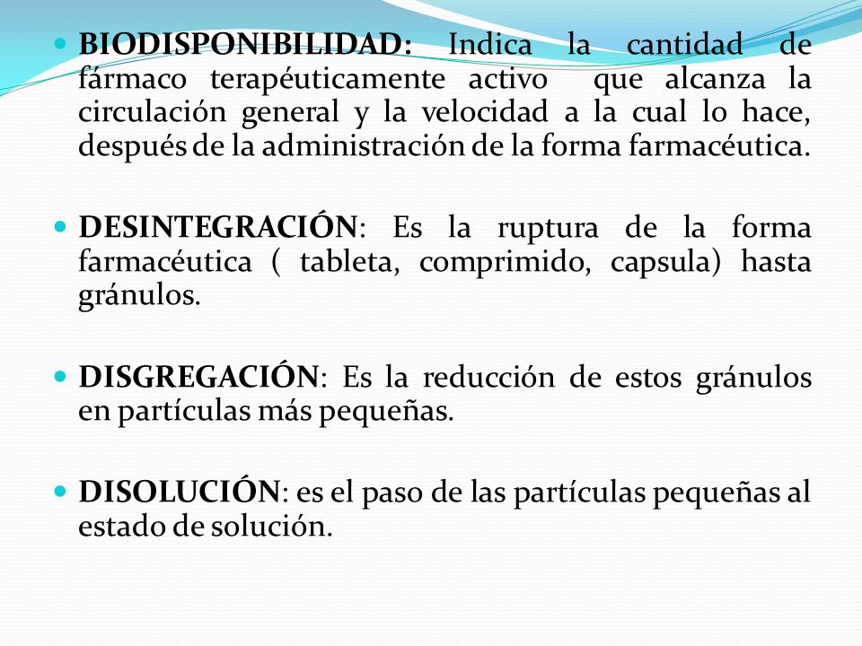 BIODISPONIBILIDAD: Indica la cantidad de fármaco terapéuticamente activo que alcanza la circulación general y la velocidad a la cual lo hace, después de la administración de la forma farmacéutica.