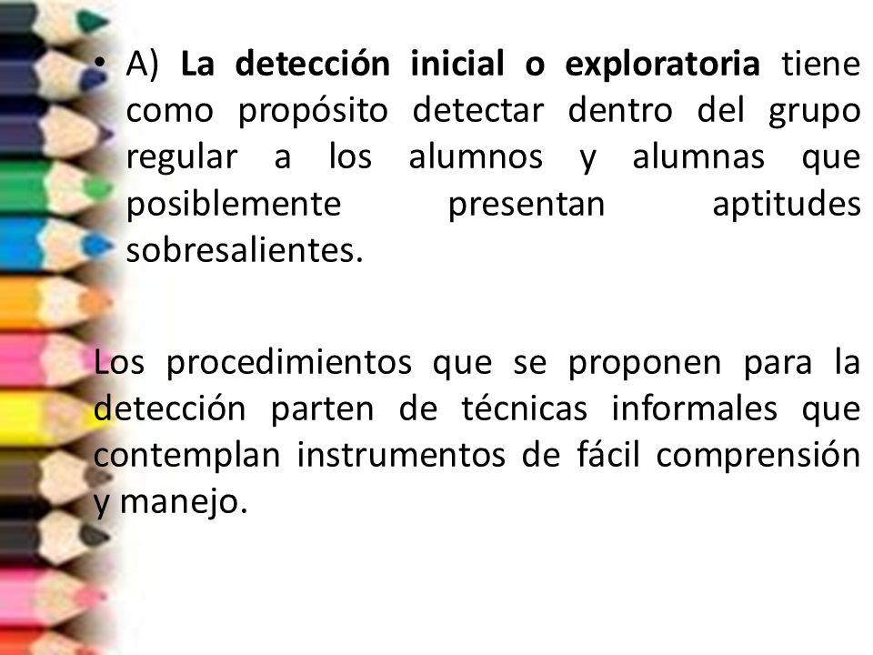 A) La detección inicial o exploratoria tiene como propósito detectar dentro del grupo regular a los alumnos y alumnas que posiblemente presentan aptitudes sobresalientes.