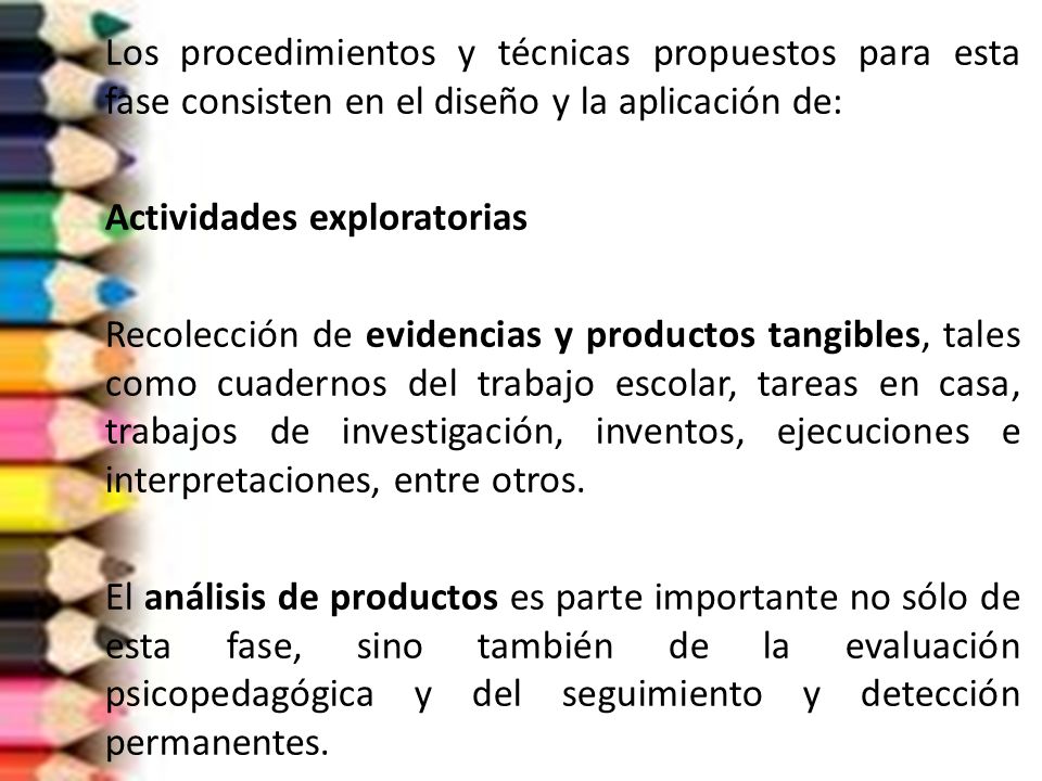 Los procedimientos y técnicas propuestos para esta fase consisten en el diseño y la aplicación de: Actividades exploratorias Recolección de evidencias y productos tangibles, tales como cuadernos del trabajo escolar, tareas en casa, trabajos de investigación, inventos, ejecuciones e interpretaciones, entre otros.