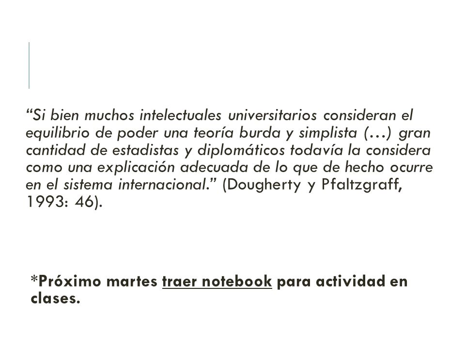 Si bien muchos intelectuales universitarios consideran el equilibrio de poder una teoría burda y simplista (…) gran cantidad de estadistas y diplomáticos todavía la considera como una explicación adecuada de lo que de hecho ocurre en el sistema internacional. (Dougherty y Pfaltzgraff, 1993: 46).