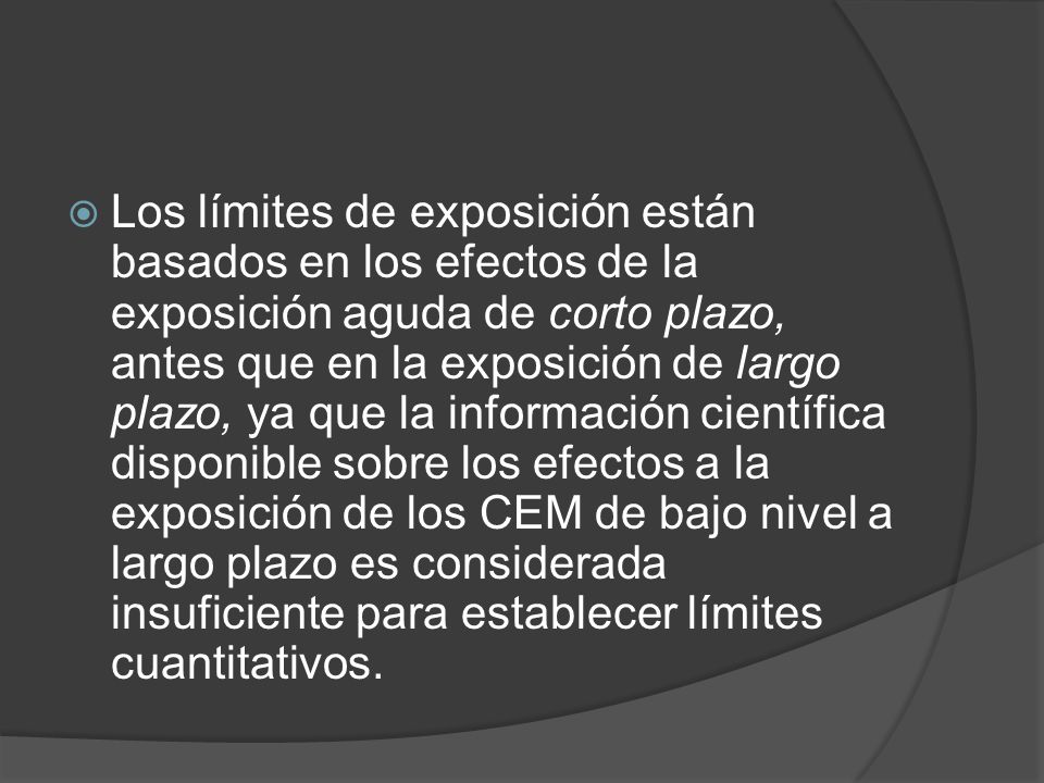 Los límites de exposición están basados en los efectos de la exposición aguda de corto plazo, antes que en la exposición de largo plazo, ya que la información científica disponible sobre los efectos a la exposición de los CEM de bajo nivel a largo plazo es considerada insuficiente para establecer límites cuantitativos.