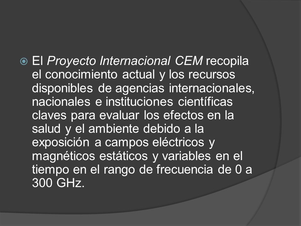 El Proyecto Internacional CEM recopila el conocimiento actual y los recursos disponibles de agencias internacionales, nacionales e instituciones científicas claves para evaluar los efectos en la salud y el ambiente debido a la exposición a campos eléctricos y magnéticos estáticos y variables en el tiempo en el rango de frecuencia de 0 a 300 GHz.