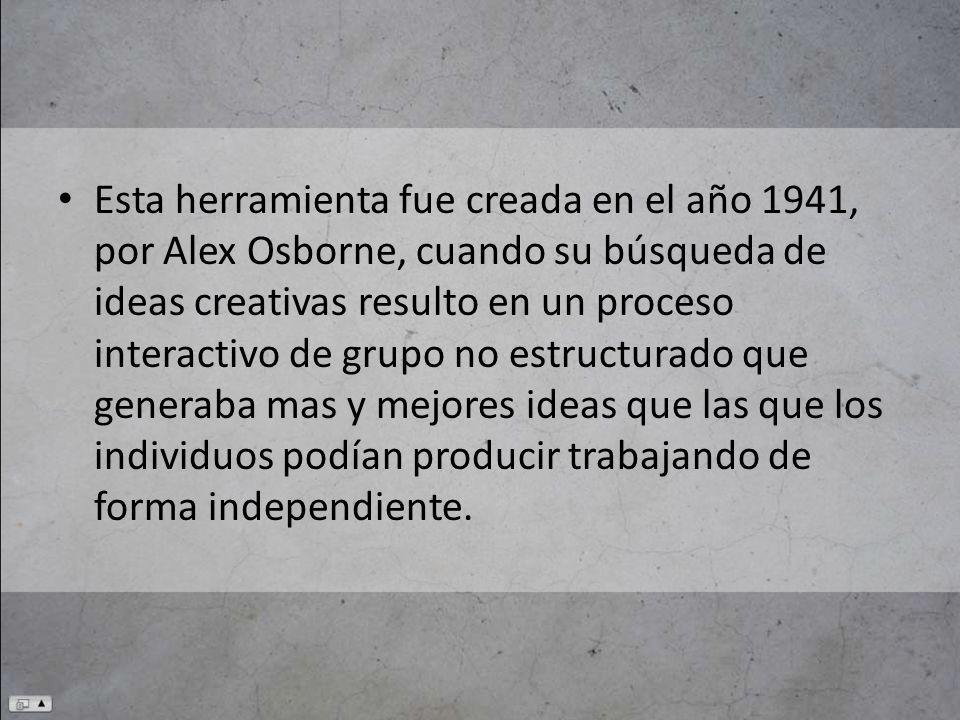 Esta herramienta fue creada en el año 1941, por Alex Osborne, cuando su búsqueda de ideas creativas resulto en un proceso interactivo de grupo no estructurado que generaba mas y mejores ideas que las que los individuos podían producir trabajando de forma independiente.
