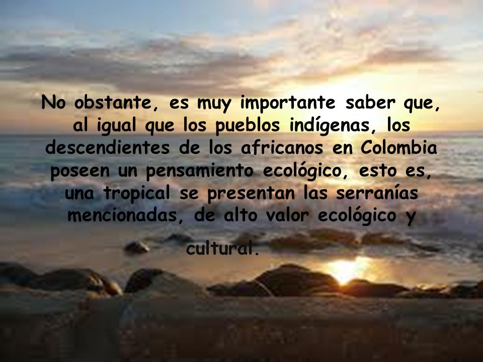No obstante, es muy importante saber que, al igual que los pueblos indígenas, los descendientes de los africanos en Colombia poseen un pensamiento ecológico, esto es, una tropical se presentan las serranías mencionadas, de alto valor ecológico y