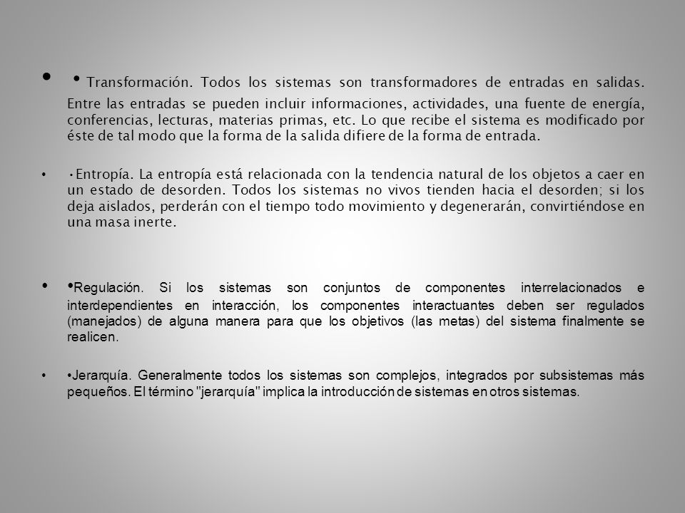 •Transformación. Todos los sistemas son transformadores de entradas en salidas. Entre las entradas se pueden incluir informaciones, actividades, una fuente de energía, conferencias, lecturas, materias primas, etc. Lo que recibe el sistema es modificado por éste de tal modo que la forma de la salida difiere de la forma de entrada.