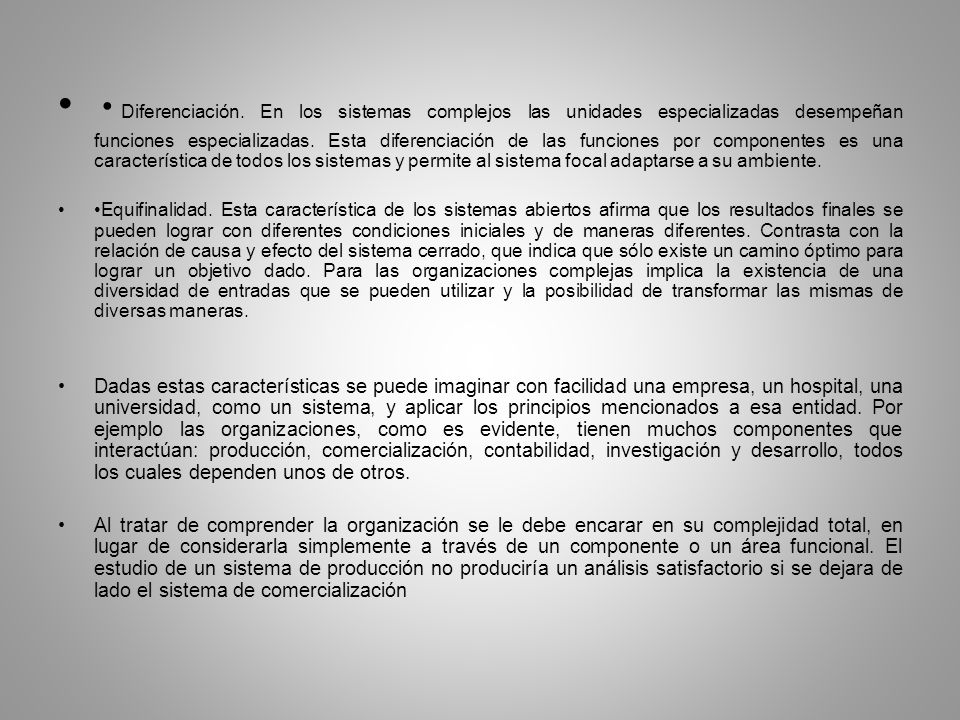 •Diferenciación. En los sistemas complejos las unidades especializadas desempeñan funciones especializadas. Esta diferenciación de las funciones por componentes es una característica de todos los sistemas y permite al sistema focal adaptarse a su ambiente.