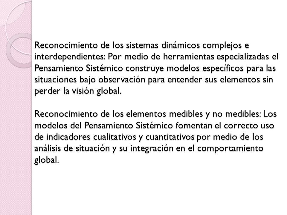 Reconocimiento de los sistemas dinámicos complejos e interdependientes: Por medio de herramientas especializadas el Pensamiento Sistémico construye modelos específicos para las situaciones bajo observación para entender sus elementos sin perder la visión global.