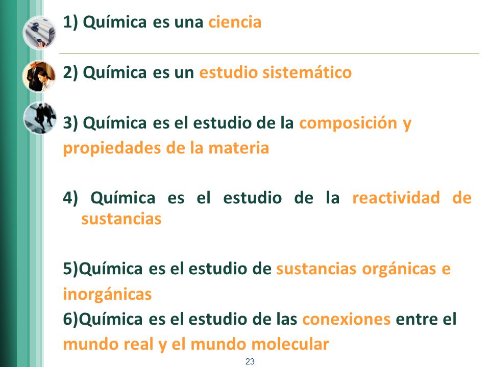 1) Química es una ciencia 2) Química es un estudio sistemático 3) Química es el estudio de la composición y propiedades de la materia 4) Química es el estudio de la reactividad de sustancias 5)Química es el estudio de sustancias orgánicas e inorgánicas 6)Química es el estudio de las conexiones entre el mundo real y el mundo molecular