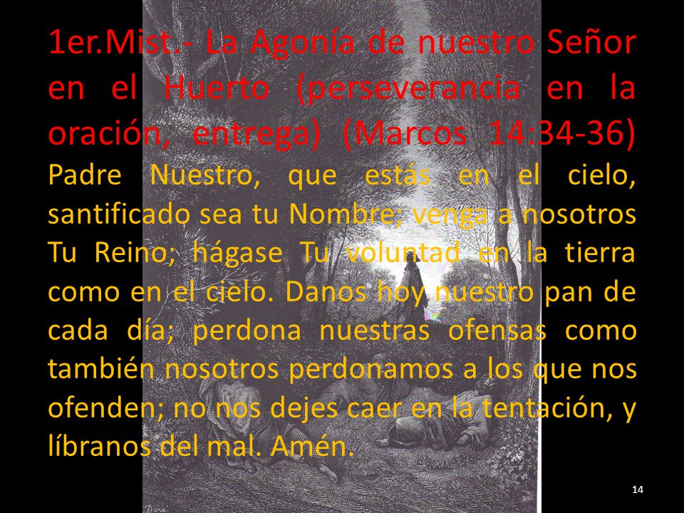 1er.Mist.- La Agonía de nuestro Señor en el Huerto (perseverancia en la oración, entrega) (Marcos 14:34-36) Padre Nuestro, que estás en el cielo, santificado sea tu Nombre; venga a nosotros Tu Reino; hágase Tu voluntad en la tierra como en el cielo.