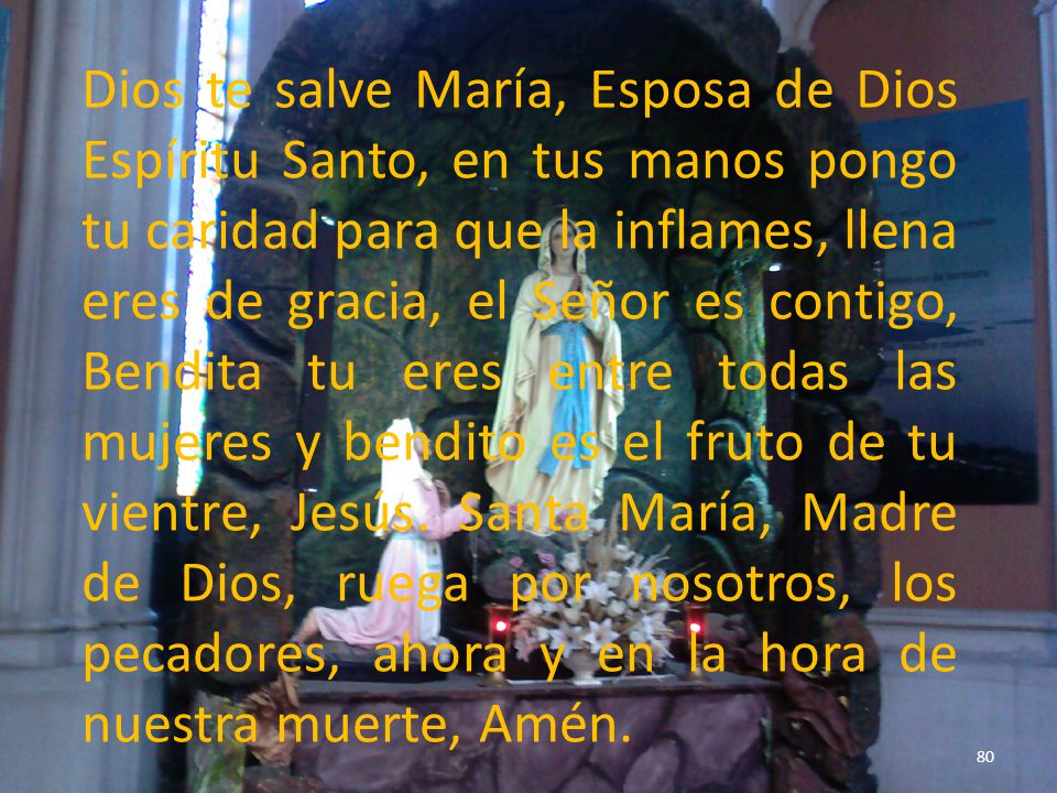 Dios te salve María, Esposa de Dios Espíritu Santo, en tus manos pongo tu caridad para que la inflames, llena eres de gracia, el Señor es contigo, Bendita tu eres entre todas las mujeres y bendito es el fruto de tu vientre, Jesús.
