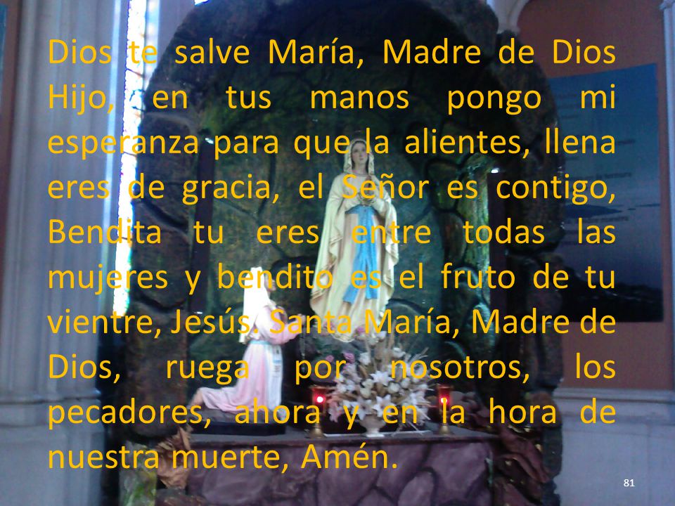 Dios te salve María, Madre de Dios Hijo, en tus manos pongo mi esperanza para que la alientes, llena eres de gracia, el Señor es contigo, Bendita tu eres entre todas las mujeres y bendito es el fruto de tu vientre, Jesús.