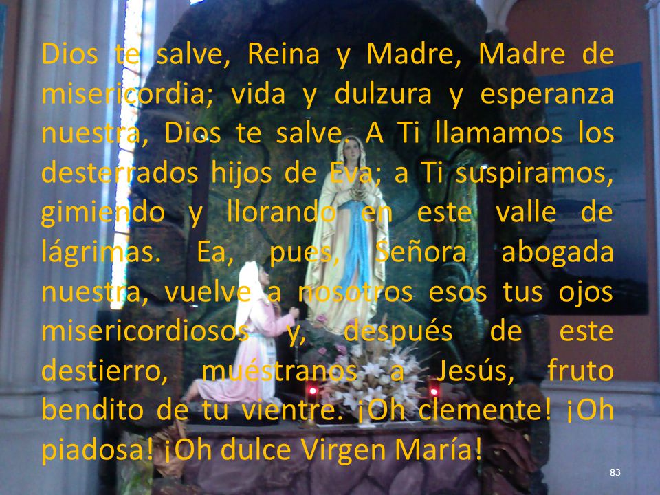 Dios te salve, Reina y Madre, Madre de misericordia; vida y dulzura y esperanza nuestra, Dios te salve.
