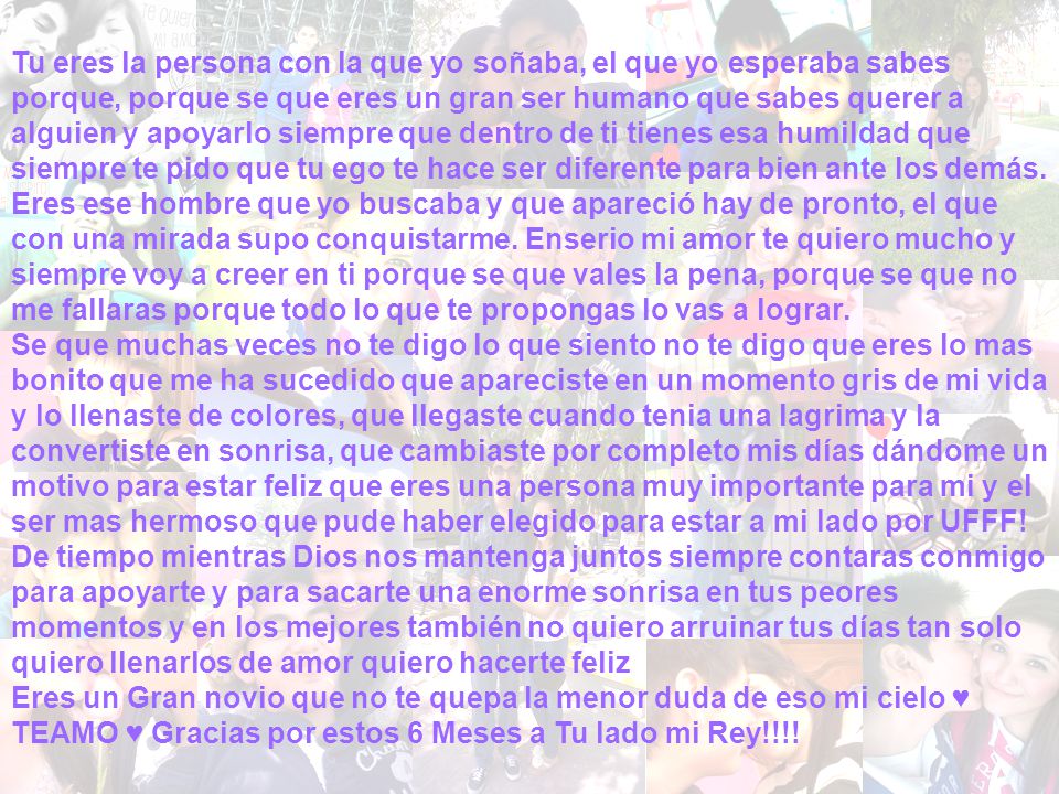 Tu eres la persona con la que yo soñaba, el que yo esperaba sabes porque, porque se que eres un gran ser humano que sabes querer a alguien y apoyarlo siempre que dentro de ti tienes esa humildad que siempre te pido que tu ego te hace ser diferente para bien ante los demás. Eres ese hombre que yo buscaba y que apareció hay de pronto, el que con una mirada supo conquistarme. Enserio mi amor te quiero mucho y siempre voy a creer en ti porque se que vales la pena, porque se que no me fallaras porque todo lo que te propongas lo vas a lograr.