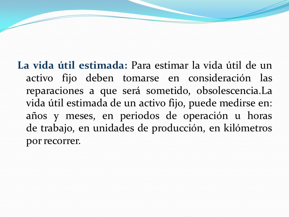 La vida útil estimada: Para estimar la vida útil de un activo fijo deben tomarse en consideración las reparaciones a que será sometido, obsolescencia.La vida útil estimada de un activo fijo, puede medirse en: años y meses, en periodos de operación u horas de trabajo, en unidades de producción, en kilómetros por recorrer.