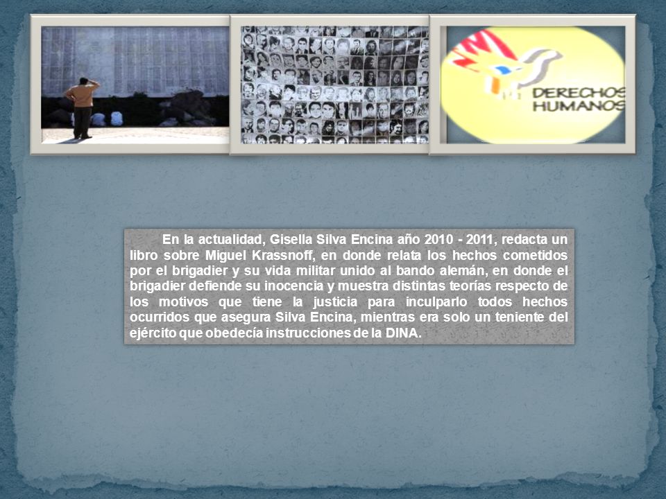 En la actualidad, Gisella Silva Encina año , redacta un libro sobre Miguel Krassnoff, en donde relata los hechos cometidos por el brigadier y su vida militar unido al bando alemán, en donde el brigadier defiende su inocencia y muestra distintas teorías respecto de los motivos que tiene la justicia para inculparlo todos hechos ocurridos que asegura Silva Encina, mientras era solo un teniente del ejército que obedecía instrucciones de la DINA.