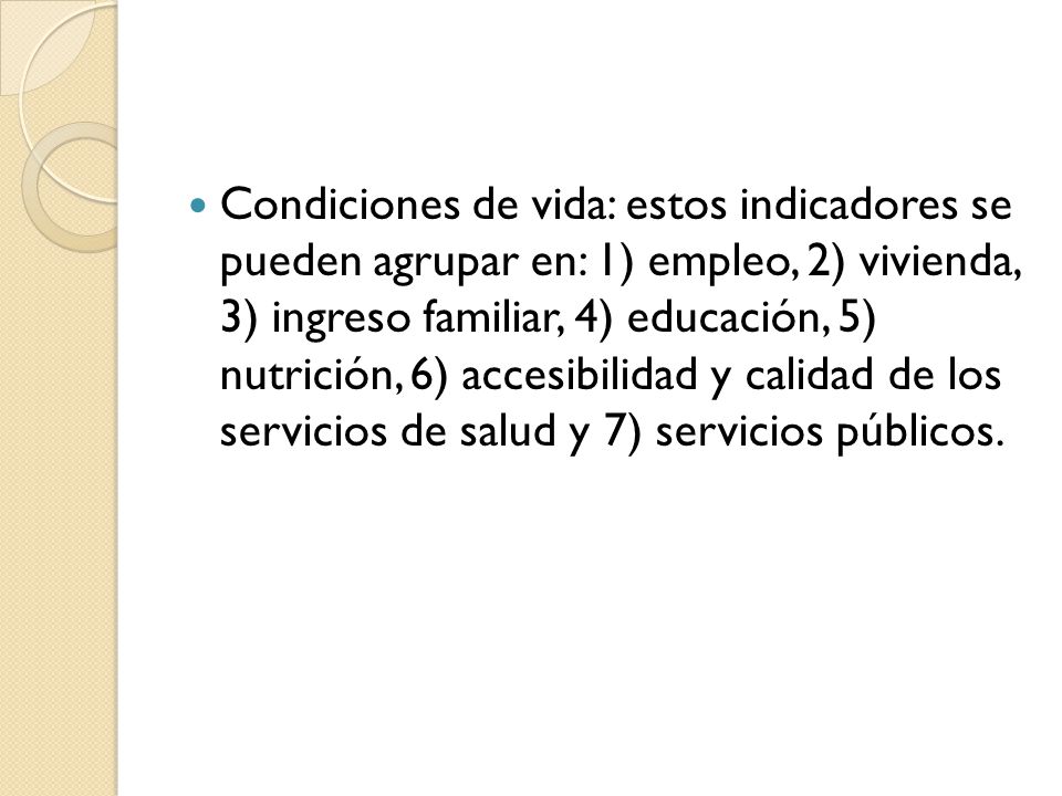 Condiciones de vida: estos indicadores se pueden agrupar en: 1) empleo, 2) vivienda, 3) ingreso familiar, 4) educación, 5) nutrición, 6) accesibilidad y calidad de los servicios de salud y 7) servicios públicos.