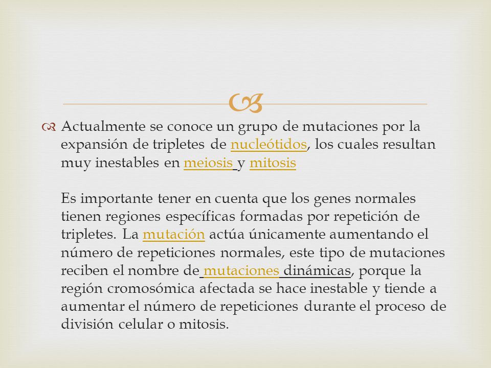 Actualmente se conoce un grupo de mutaciones por la expansión de tripletes de nucleótidos, los cuales resultan muy inestables en meiosis y mitosis Es importante tener en cuenta que los genes normales tienen regiones específicas formadas por repetición de tripletes.