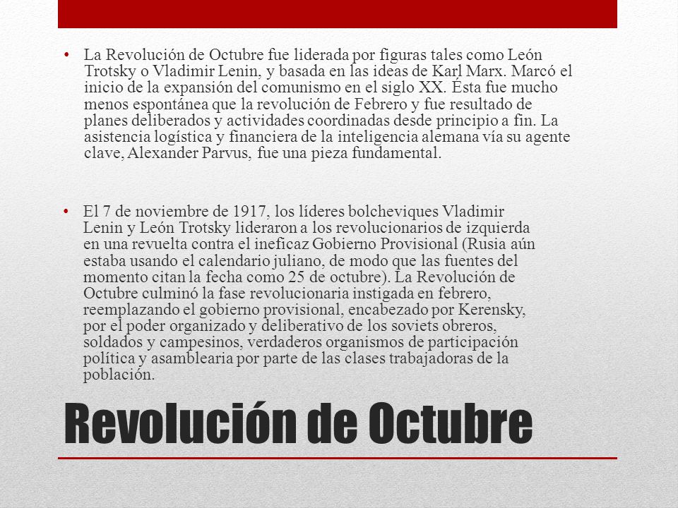 La Revolución de Octubre fue liderada por figuras tales como León Trotsky o Vladimir Lenin, y basada en las ideas de Karl Marx. Marcó el inicio de la expansión del comunismo en el siglo XX. Ésta fue mucho menos espontánea que la revolución de Febrero y fue resultado de planes deliberados y actividades coordinadas desde principio a fin. La asistencia logística y financiera de la inteligencia alemana vía su agente clave, Alexander Parvus, fue una pieza fundamental.