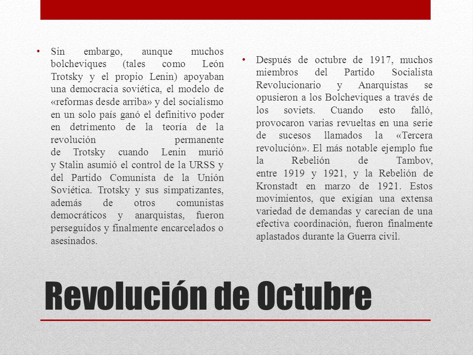 Sin embargo, aunque muchos bolcheviques (tales como León Trotsky y el propio Lenin) apoyaban una democracia soviética, el modelo de «reformas desde arriba» y del socialismo en un solo país ganó el definitivo poder en detrimento de la teoría de la revolución permanente de Trotsky cuando Lenin murió y Stalin asumió el control de la URSS y del Partido Comunista de la Unión Soviética. Trotsky y sus simpatizantes, además de otros comunistas democráticos y anarquistas, fueron perseguidos y finalmente encarcelados o asesinados.