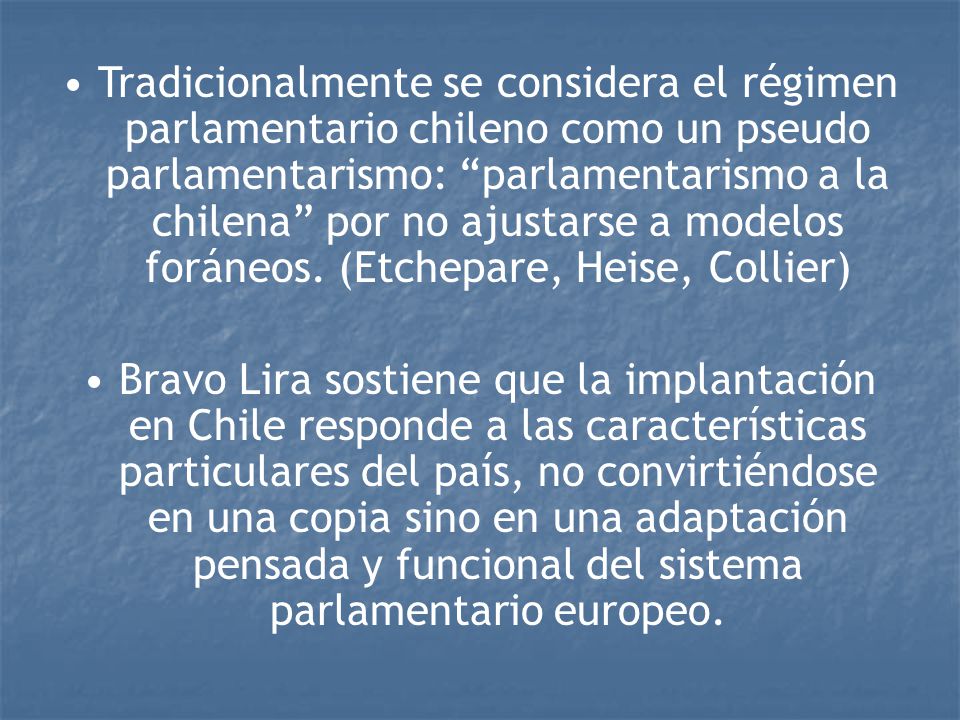Tradicionalmente se considera el régimen parlamentario chileno como un pseudo parlamentarismo: parlamentarismo a la chilena por no ajustarse a modelos foráneos. (Etchepare, Heise, Collier)