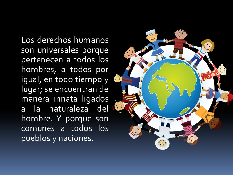 Los derechos humanos son universales porque pertenecen a todos los hombres, a todos por igual, en todo tiempo y lugar; se encuentran de manera innata ligados a la naturaleza del hombre.