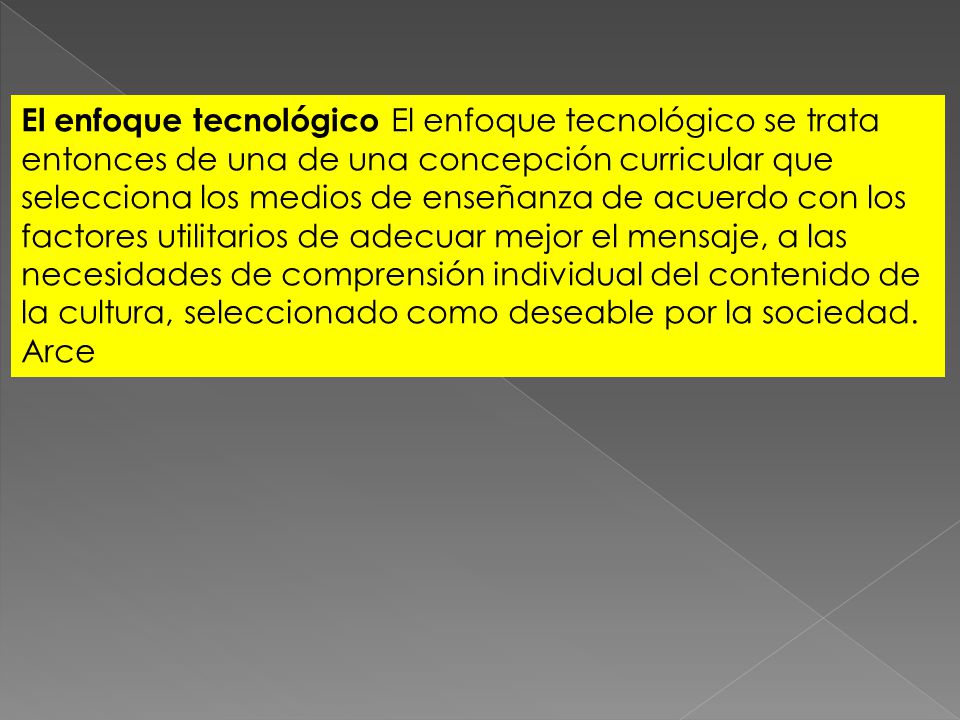 El enfoque tecnológico El enfoque tecnológico se trata entonces de una de una concepción curricular que selecciona los medios de enseñanza de acuerdo con los factores utilitarios de adecuar mejor el mensaje, a las necesidades de comprensión individual del contenido de la cultura, seleccionado como deseable por la sociedad.