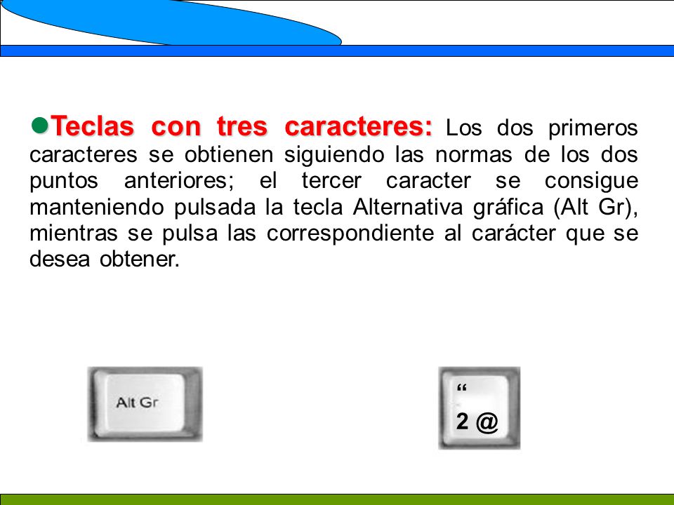 Teclas con tres caracteres: Los dos primeros caracteres se obtienen siguiendo las normas de los dos puntos anteriores; el tercer caracter se consigue manteniendo pulsada la tecla Alternativa gráfica (Alt Gr), mientras se pulsa las correspondiente al carácter que se desea obtener.