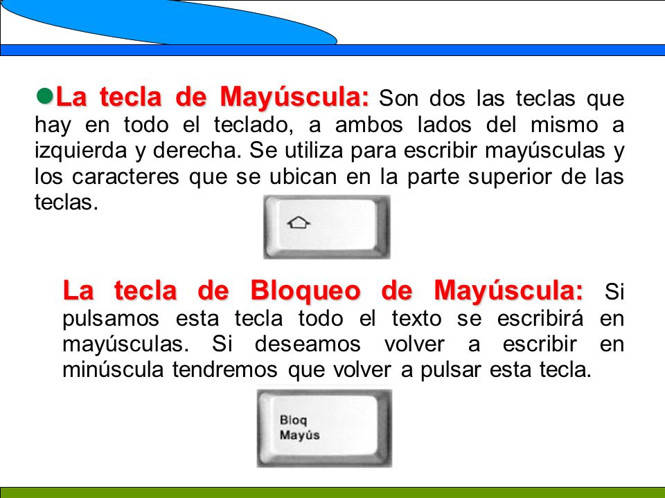 La tecla de Mayúscula: Son dos las teclas que hay en todo el teclado, a ambos lados del mismo a izquierda y derecha. Se utiliza para escribir mayúsculas y los caracteres que se ubican en la parte superior de las teclas.