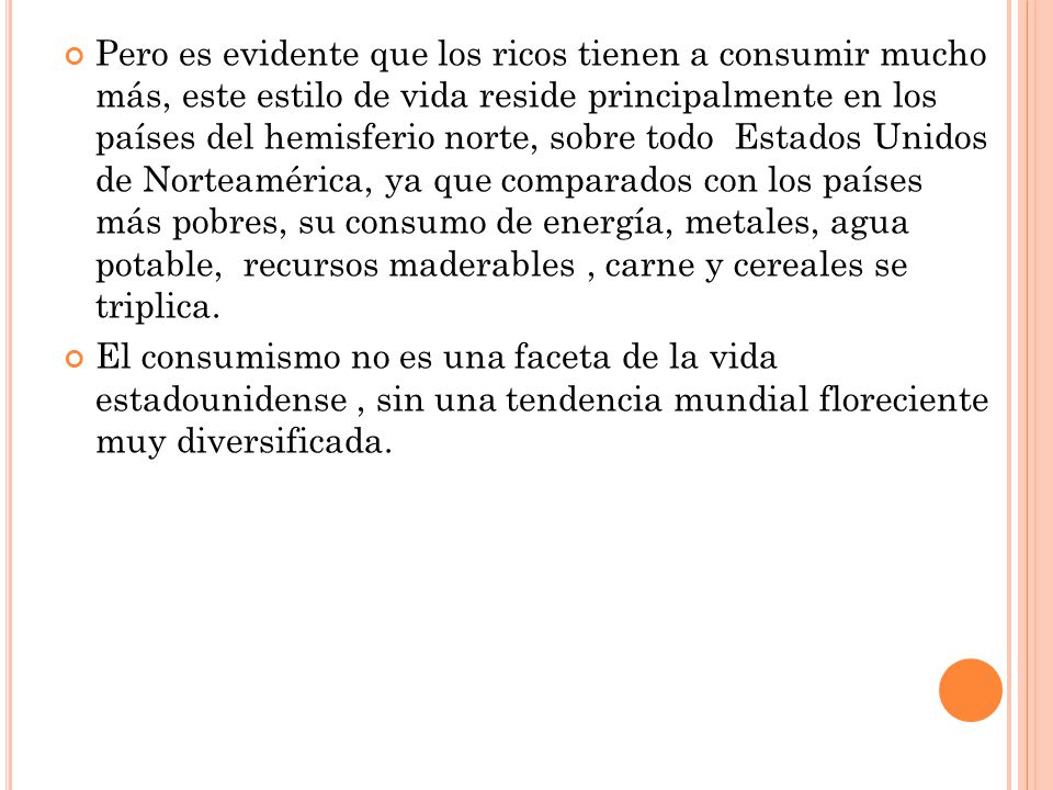 Pero es evidente que los ricos tienen a consumir mucho más, este estilo de vida reside principalmente en los países del hemisferio norte, sobre todo Estados Unidos de Norteamérica, ya que comparados con los países más pobres, su consumo de energía, metales, agua potable, recursos maderables , carne y cereales se triplica.